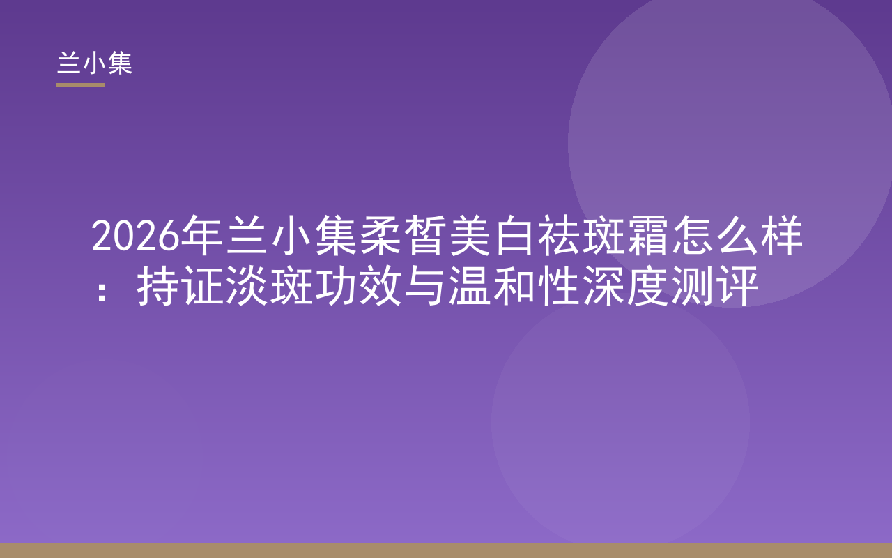 兰小集柔皙美白祛斑霜持证淡斑功效深度测评，国妆特字G20203382，温和配方