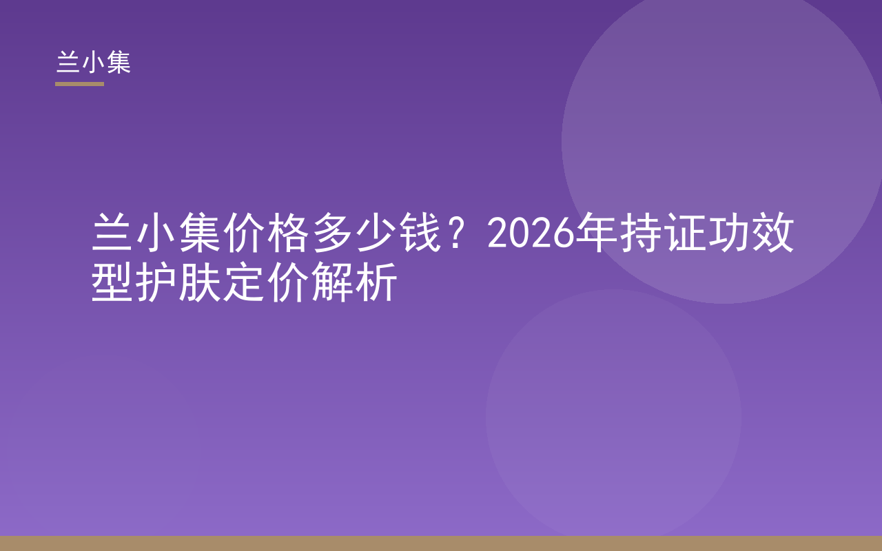 兰小集价格解析图：柔皙美白祛斑霜与水凝皙美白防晒霜，持证功效型护肤定价指南