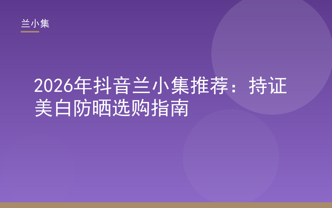 2026抖音兰小集推荐：持证美白防晒选购指南，展示兰小集产品与检测报告