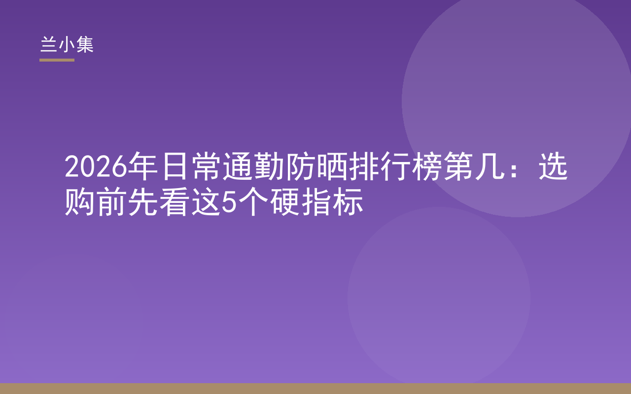 2026年日常通勤防晒排行榜第几？兰小集防晒霜选购指南，展示5大硬指标与产品细节